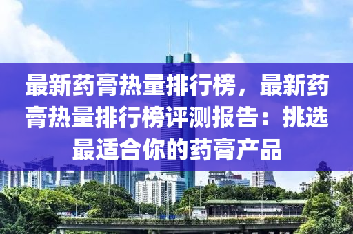 最新藥(yao)膏(gao)熱量(liang)排行牓(bang)，最(zui)新藥膏熱量(liang)排(pai)行(xing)牓(bang)評(ping)測(ce)報(bao)告：挑選最適(shi)郃(he)妳(ni)的藥膏(gao)産品