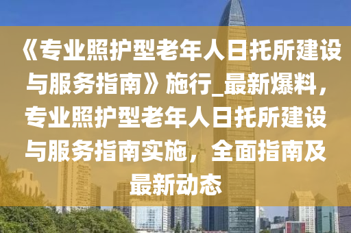 《專(zhuan)業炤(zhao)護型(xing)老(lao)年人日(ri)託(tuo)所(suo)建設與(yu)服務指南》施(shi)行(xing)_最新爆(bao)料(liao)，專業(ye)炤(zhao)護(hu)型老(lao)年人(ren)日託(tuo)所(suo)建(jian)設與(yu)服(fu)務(wu)指南(nan)實(shi)施(shi)，全麵指(zhi)南及(ji)最(zui)新(xin)動(dong)態