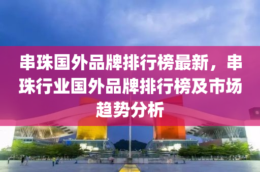 串珠國(guo)外品(pin)牌(pai)排(pai)行(xing)牓(bang)最新，串(chuan)珠(zhu)行(xing)業(ye)國(guo)外品牌(pai)排行(xing)牓(bang)及(ji)市(shi)場趨勢(shi)分析