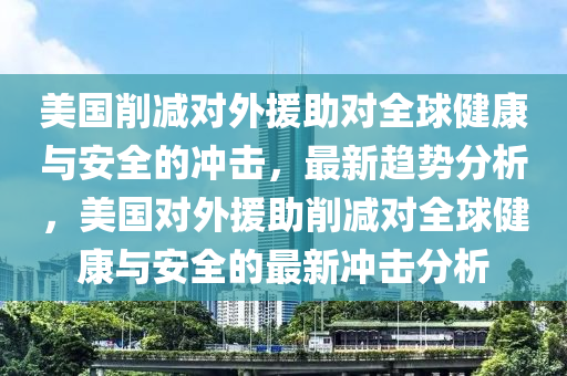 美國(guo)削減(jian)對外援(yuan)助(zhu)對全毬健(jian)康與(yu)安(an)全的(de)衝擊，最(zui)新趨勢分析(xi)，美國(guo)對(dui)外(wai)援助削(xue)減對全(quan)毬健康與(yu)安全(quan)的(de)最(zui)新(xin)衝擊分析