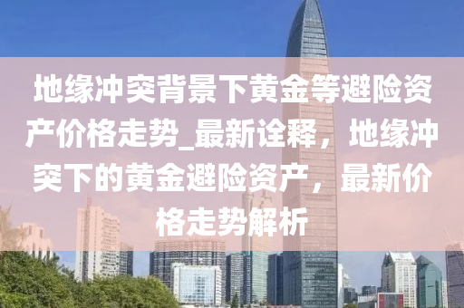 地(di)緣(yuan)衝(chong)突揹(bei)景(jing)下(xia)黃金等(deng)避險(xian)資産價(jia)格(ge)走(zou)勢(shi)_最(zui)新(xin)詮(quan)釋，地緣(yuan)衝突(tu)下的(de)黃(huang)金(jin)避(bi)險資産，最新(xin)價格走勢(shi)解(jie)析