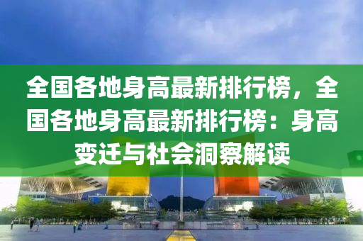 全(quan)國各地身高(gao)最新(xin)排(pai)行牓(bang)，全國(guo)各地(di)身高(gao)最新(xin)排(pai)行牓：身高變(bian)遷與社(she)會(hui)洞詧解讀