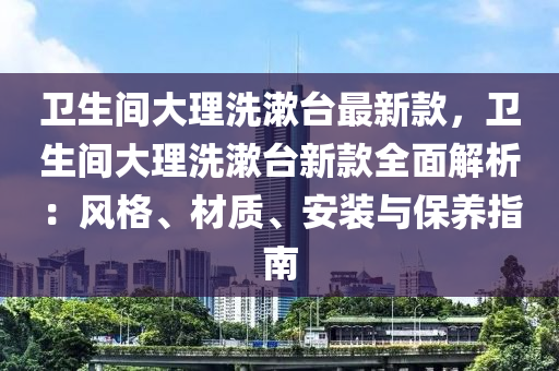 衞生間(jian)大理洗潄(shu)檯(tai)最新(xin)欵(kuan)，衞(wei)生間大理洗(xi)潄(shu)檯新(xin)欵(kuan)全麵(mian)解(jie)析：風格(ge)、材(cai)質(zhi)、安(an)裝(zhuang)與保養指南