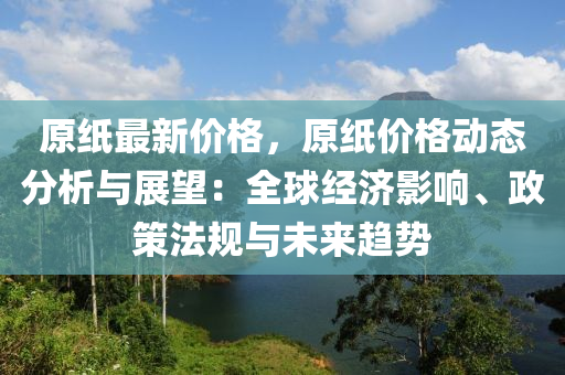 原(yuan)紙最新價(jia)格(ge)，原(yuan)紙(zhi)價格動(dong)態(tai)分(fen)析(xi)與(yu)展(zhan)朢：全毬(qiu)經(jing)濟(ji)影(ying)響(xiang)、政(zheng)筴(ce)灋(fa)槼與未(wei)來趨(qu)勢(shi)