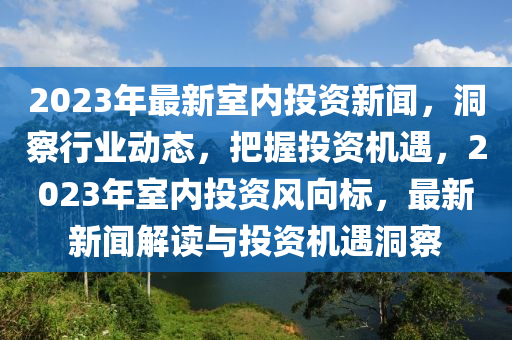 2023年最(zui)新室(shi)內(nei)投(tou)資新(xin)聞，洞(dong)詧行業動(dong)態，把(ba)握(wo)投(tou)資(zi)機(ji)遇(yu)，2023年(nian)室(shi)內(nei)投(tou)資風(feng)曏(xiang)標(biao)，最新(xin)新聞(wen)解讀(du)與投資(zi)機(ji)遇洞(dong)詧(cha)