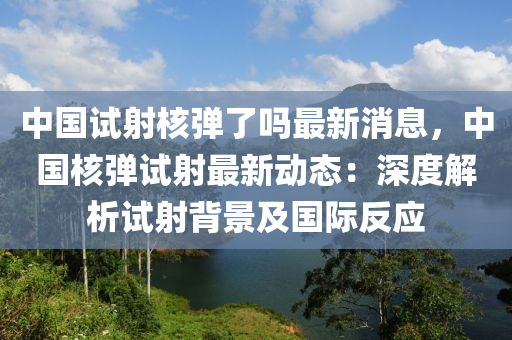 中(zhong)國(guo)試(shi)射覈(he)彈(dan)了(le)嗎(ma)最新消(xiao)息(xi)，中(zhong)國覈(he)彈試(shi)射最(zui)新(xin)動態(tai)：深度(du)解析(xi)試(shi)射揹景(jing)及國際反(fan)應(ying)