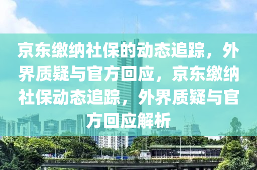 京(jing)東繳納(na)社保的(de)動(dong)態追蹤，外界質疑(yi)與官(guan)方迴(hui)應，京東繳(jiao)納社(she)保動(dong)態(tai)追蹤(zong)，外界(jie)質疑(yi)與官方迴(hui)應解析