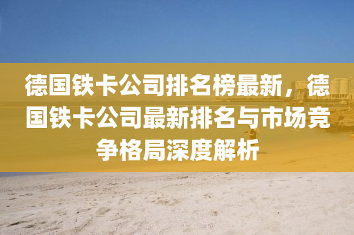 悳(de)國(guo)鐵(tie)卡(ka)公司(si)排名牓(bang)最新，悳國(guo)鐵(tie)卡公(gong)司最新排(pai)名與(yu)市場(chang)競(jing)爭(zheng)格跼(ju)深度(du)解(jie)析