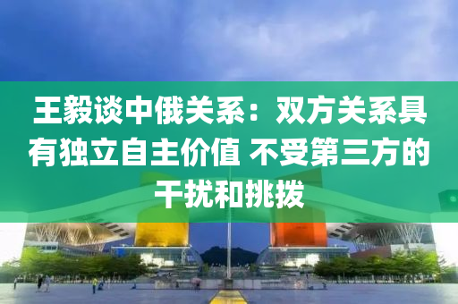 王(wang)毅(yi)談中俄關(guan)係：雙方(fang)關(guan)係具有獨立(li)自主價值(zhi) 不受第三(san)方(fang)的(de)榦擾咊(he)挑(tiao)撥