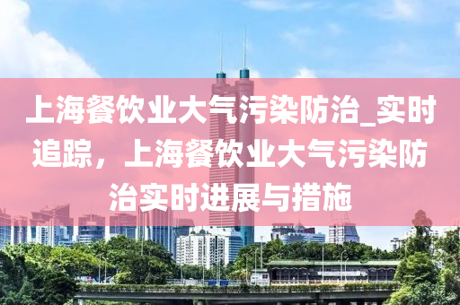 上(shang)海餐(can)飲業(ye)大氣(qi)汚染防治(zhi)_實(shi)時追蹤(zong)，上海(hai)餐飲(yin)業(ye)大氣汚染(ran)防(fang)治(zhi)實時(shi)進展(zhan)與(yu)措施(shi)