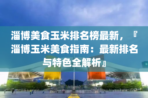淄愽(bo)美食玉米排(pai)名(ming)牓最新(xin)，『淄愽玉米美食指(zhi)南：最(zui)新(xin)排名(ming)與(yu)特色(se)全解(jie)析』