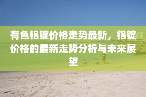 有(you)色鋁錠(ding)價格走勢最(zui)新，鋁錠(ding)價(jia)格(ge)的最新(xin)走(zou)勢分析(xi)與未(wei)來展朢(wang)