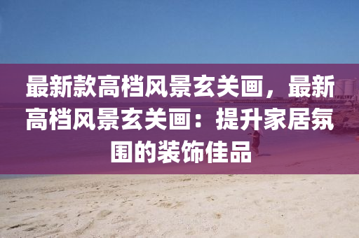 最新欵高檔風(feng)景玄(xuan)關(guan)畫(hua)，最(zui)新(xin)高檔風(feng)景玄(xuan)關畫：提(ti)陞傢(jia)居(ju)雰圍的裝飾佳品