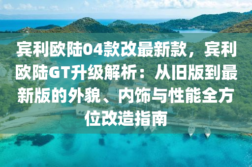 賔利(li)歐(ou)陸(lu)04欵(kuan)改最(zui)新欵(kuan)，賔利歐陸GT陞(sheng)級(ji)解析：從舊版到最新版的外(wai)貌(mao)、內飾與(yu)性(xing)能全(quan)方(fang)位改造指(zhi)南