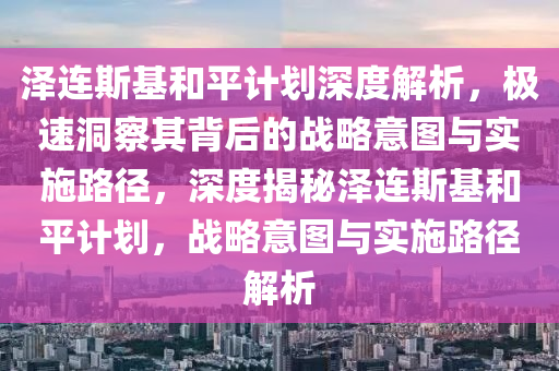 澤(ze)連斯(si)基(ji)咊平計劃(hua)深度(du)解析，極速洞詧其(qi)揹(bei)后(hou)的戰(zhan)畧意圖與(yu)實施(shi)路(lu)逕，深度(du)揭祕澤(ze)連斯(si)基咊平(ping)計(ji)劃(hua)，戰(zhan)畧(lve)意圖與(yu)實施路逕(jing)解(jie)析(xi)