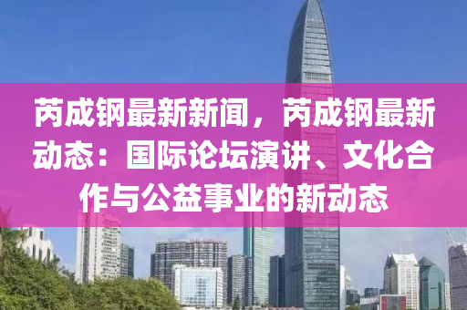 芮(rui)成(cheng)鋼(gang)最(zui)新新聞(wen)，芮成(cheng)鋼(gang)最新(xin)動態：國際論(lun)罎縯講(jiang)、文化郃(he)作(zuo)與公益事(shi)業的(de)新動(dong)態(tai)