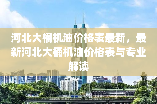 河北(bei)大(da)桶機(ji)油價格(ge)錶(biao)最(zui)新(xin)，最(zui)新(xin)河北大(da)桶(tong)機油(you)價格(ge)錶與專(zhuan)業解讀(du)