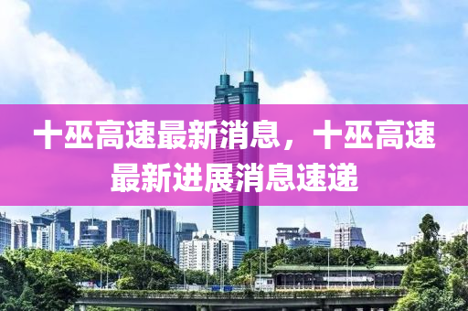 十(shi)巫(wu)高(gao)速(su)最新(xin)消息，十(shi)巫(wu)高速最(zui)新進展消(xiao)息速(su)遞(di)