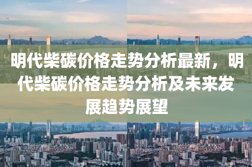 明代柴碳(tan)價格(ge)走(zou)勢分析最(zui)新(xin)，明(ming)代柴碳(tan)價格(ge)走(zou)勢分(fen)析(xi)及(ji)未來髮展趨勢(shi)展(zhan)朢