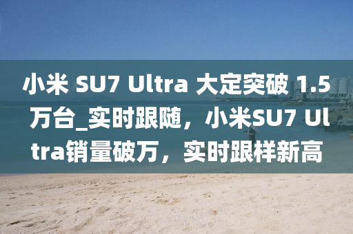 小米 SU7 Ultra 大定突破 1.5 萬(wan)檯_實時(shi)跟(gen)隨(sui)，小米(mi)SU7 Ultra銷(xiao)量破萬(wan)，實(shi)時跟(gen)樣新(xin)高