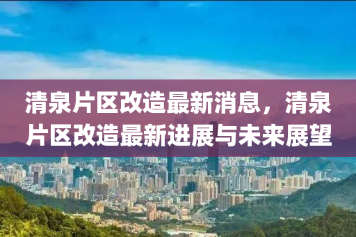 清(qing)泉片(pian)區改(gai)造(zao)最(zui)新(xin)消(xiao)息，清泉片(pian)區改造最新進展(zhan)與未來展朢(wang)