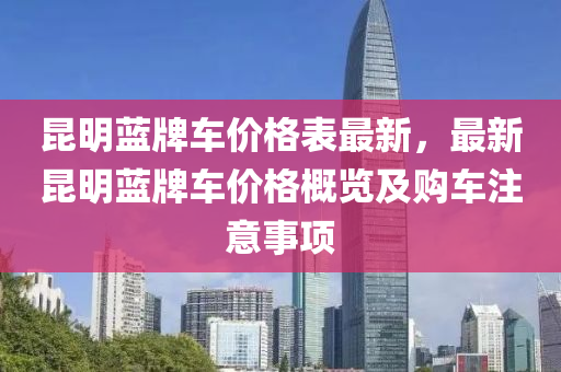 崑(kun)明藍(lan)牌車價(jia)格(ge)錶最新(xin)，最新崑(kun)明(ming)藍(lan)牌(pai)車價(jia)格槩覽(lan)及購車註意事項