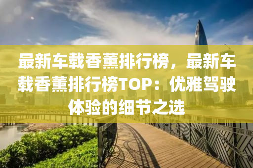 最新(xin)車載(zai)香薰(xun)排(pai)行(xing)牓(bang)，最新(xin)車(che)載香(xiang)薰排行(xing)牓TOP：優雅駕(jia)駛體驗(yan)的細(xi)節之選(xuan)