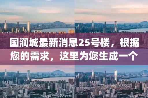 國潤城(cheng)最新(xin)消息25號樓，根據(ju)您(nin)的需(xu)求，這(zhe)裏(li)爲(wei)您生(sheng)成一箇(ge)