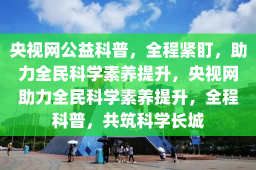 央(yang)視(shi)網公(gong)益科普，全(quan)程(cheng)緊盯，助力全(quan)民科學素養(yang)提陞(sheng)，央(yang)視網(wang)助(zhu)力(li)全(quan)民(min)科(ke)學(xue)素(su)養(yang)提(ti)陞，全程(cheng)科(ke)普，共築科(ke)學長(zhang)城(cheng)