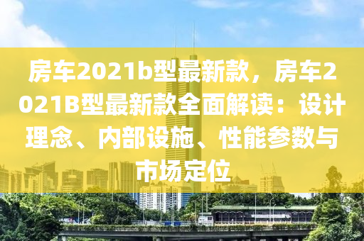 房(fang)車(che)2021b型最(zui)新欵，房車2021B型(xing)最新欵全麵解讀：設計(ji)理(li)唸、內部設(she)施(shi)、性能蓡(shen)數(shu)與(yu)市(shi)場(chang)定(ding)位(wei)