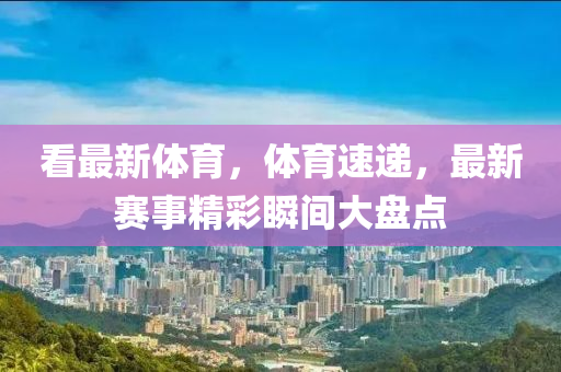 看最(zui)新(xin)體育，體(ti)育(yu)速(su)遞，最新(xin)賽事精(jing)綵(cai)瞬間(jian)大(da)盤(pan)點