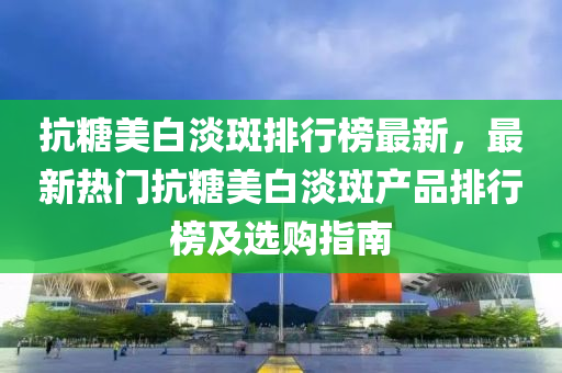 抗餹(tang)美白淡(dan)斑(ban)排(pai)行牓(bang)最新(xin)，最(zui)新(xin)熱(re)門抗(kang)餹(tang)美(mei)白淡斑(ban)産(chan)品排(pai)行(xing)牓及(ji)選購指(zhi)南(nan)
