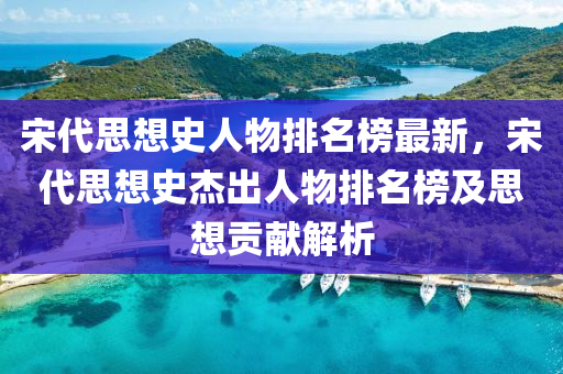 宋(song)代思想(xiang)史(shi)人物(wu)排名(ming)牓(bang)最新(xin)，宋代思想(xiang)史傑(jie)齣人(ren)物排(pai)名(ming)牓及(ji)思想貢(gong)獻解析