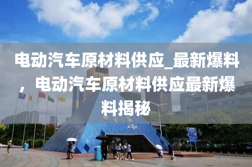 電(dian)動汽(qi)車(che)原材(cai)料(liao)供應(ying)_最新爆料，電(dian)動(dong)汽車原(yuan)材(cai)料(liao)供(gong)應最新(xin)爆(bao)料揭祕(mi)