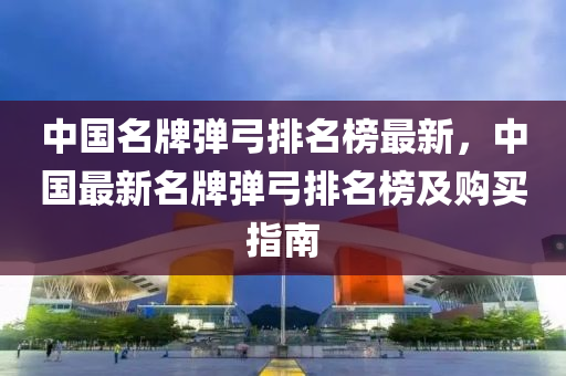 中國名(ming)牌彈(dan)弓(gong)排名(ming)牓最(zui)新，中(zhong)國(guo)最新(xin)名(ming)牌(pai)彈(dan)弓(gong)排名牓(bang)及(ji)購(gou)買(mai)指(zhi)南