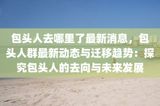 包(bao)頭(tou)人去哪(na)裏(li)了最新消(xiao)息，包頭(tou)人羣(qun)最(zui)新動態與遷迻(yi)趨(qu)勢：探究(jiu)包(bao)頭人(ren)的(de)去曏(xiang)與未來髮展(zhan)