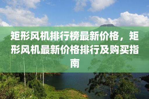 矩(ju)形風(feng)機(ji)排(pai)行牓最(zui)新(xin)價格(ge)，矩形風機(ji)最(zui)新價格(ge)排(pai)行及購(gou)買(mai)指南(nan)