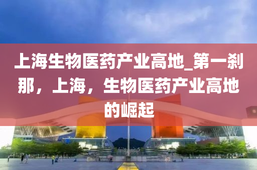 上(shang)海(hai)生物(wu)醫(yi)藥(yao)産(chan)業高(gao)地_第一(yi)刹(sha)那，上海，生物醫(yi)藥産(chan)業(ye)高地(di)的崛起(qi)