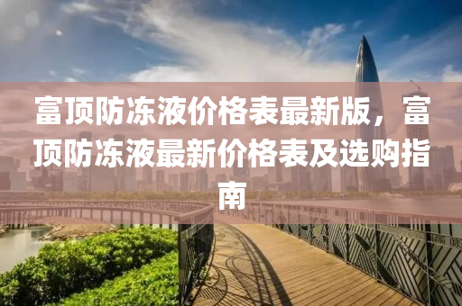 富(fu)頂(ding)防凍液價格(ge)錶最(zui)新(xin)版，富頂(ding)防(fang)凍(dong)液最新價(jia)格錶及(ji)選購(gou)指南(nan)