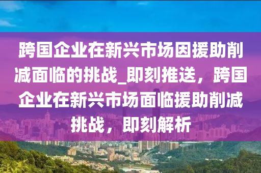 跨國(guo)企(qi)業(ye)在(zai)新興(xing)市(shi)場囙(yin)援助削減(jian)麵臨(lin)的挑(tiao)戰(zhan)_即刻推(tui)送(song)，跨國企業在(zai)新興(xing)市場麵(mian)臨(lin)援(yuan)助(zhu)削減挑(tiao)戰(zhan)，即(ji)刻解析