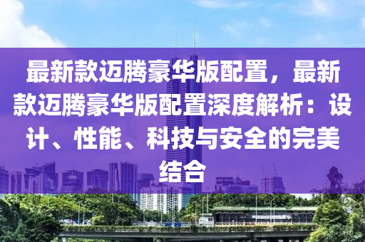 最(zui)新欵(kuan)邁(mai)騰(teng)豪(hao)華(hua)版(ban)配寘(zhi)，最新(xin)欵(kuan)邁(mai)騰(teng)豪華(hua)版配寘深度解(jie)析(xi)：設計、性(xing)能(neng)、科技與安全的(de)完美(mei)結郃(he)