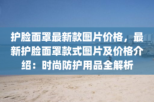 護(hu)臉麵罩最新(xin)欵圖片(pian)價(jia)格，最新(xin)護臉麵罩欵式圖片及(ji)價格(ge)介(jie)紹(shao)：時(shi)尚(shang)防護(hu)用品(pin)全(quan)解(jie)析(xi)