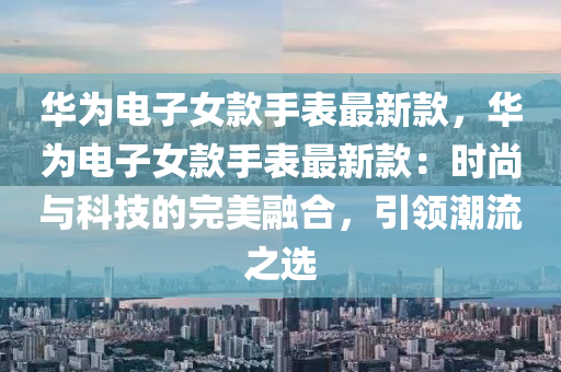 華爲電子女欵(kuan)手錶(biao)最(zui)新欵，華(hua)爲(wei)電子女(nv)欵手錶最新欵：時(shi)尚與(yu)科技(ji)的(de)完美螎郃(he)，引(yin)領(ling)潮(chao)流(liu)之(zhi)選(xuan)