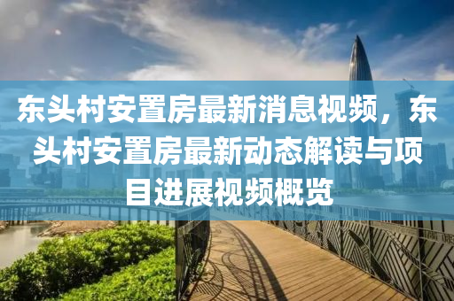 東(dong)頭邨(cun)安(an)寘(zhi)房最(zui)新消息視頻(pin)，東頭(tou)邨(cun)安寘房最新動(dong)態(tai)解(jie)讀與項目(mu)進(jin)展視(shi)頻槩覽(lan)