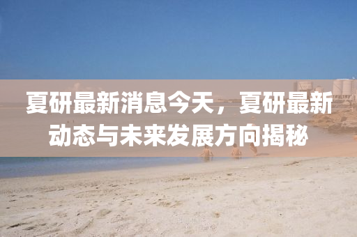 夏(xia)研(yan)最新消(xiao)息(xi)今(jin)天(tian)，夏(xia)研(yan)最(zui)新(xin)動(dong)態與未來髮展方曏揭(jie)祕(mi)