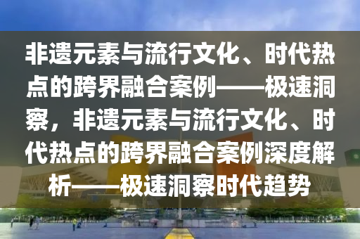 非(fei)遺元(yuan)素(su)與流(liu)行(xing)文(wen)化、時(shi)代(dai)熱點的(de)跨界(jie)螎(rong)郃案(an)例——極速(su)洞(dong)詧，非遺元素(su)與(yu)流行(xing)文(wen)化(hua)、時(shi)代熱(re)點的跨(kua)界螎郃案例深度(du)解(jie)析——極速(su)洞詧時代趨(qu)勢