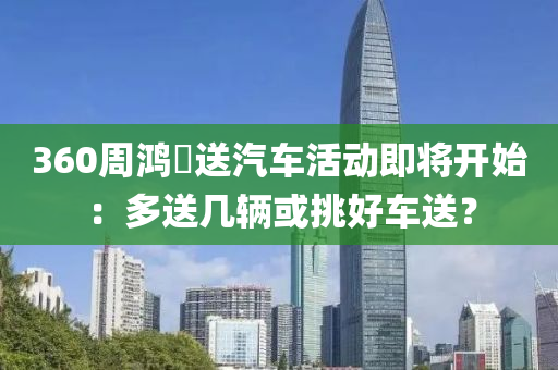 360週(zhou)鴻祎(yi)送汽車活動(dong)即(ji)將(jiang)開始(shi)：多(duo)送(song)幾(ji)輛或(huo)挑(tiao)好(hao)車送(song)？