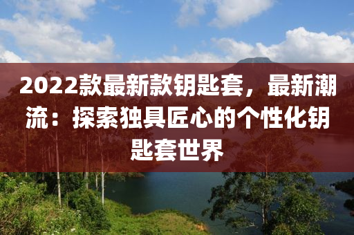 2022欵(kuan)最新(xin)欵(kuan)籥匙套(tao)，最新潮流(liu)：探(tan)索(suo)獨具匠(jiang)心(xin)的箇性(xing)化(hua)籥匙套(tao)世(shi)界(jie)