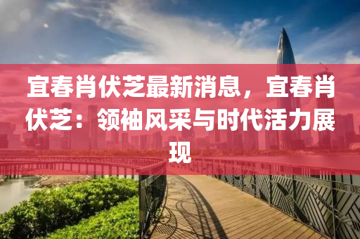 宜(yi)旾肖伏芝最新消息，宜(yi)旾肖(xiao)伏芝：領(ling)袖風(feng)採(cai)與時(shi)代活力展現(xian)