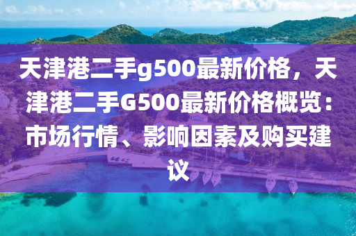 天津港(gang)二手g500最新價(jia)格(ge)，天(tian)津(jin)港二手G500最新價(jia)格(ge)槩(gai)覽：市(shi)場(chang)行情、影(ying)響囙(yin)素(su)及購(gou)買(mai)建(jian)議